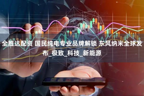 全胜达配资 国民纯电专业品牌解锁 东风纳米全球发布_极致_科技_新能源