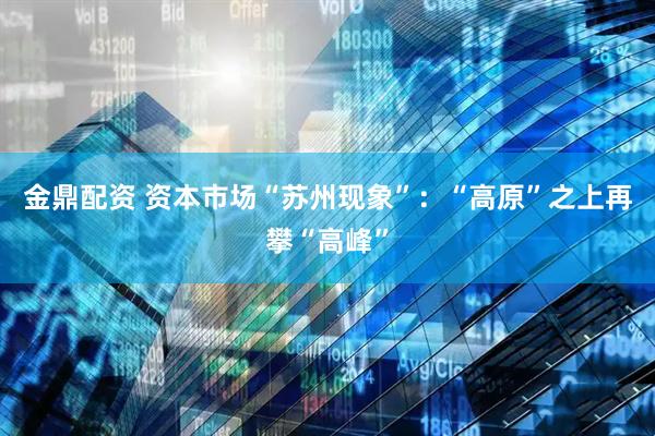 金鼎配资 资本市场“苏州现象”：“高原”之上再攀“高峰”