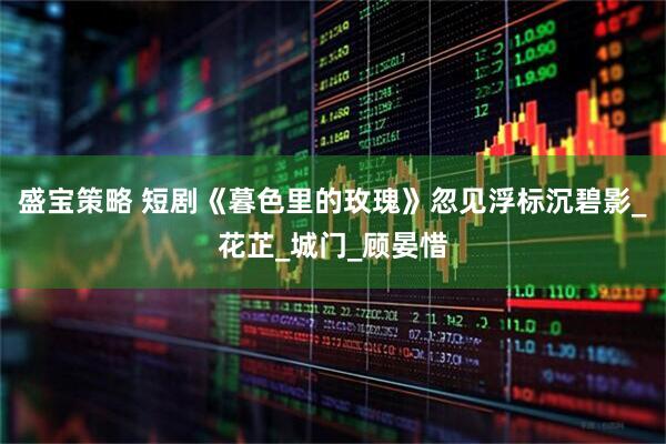 盛宝策略 短剧《暮色里的玫瑰》忽见浮标沉碧影_花芷_城门_顾晏惜