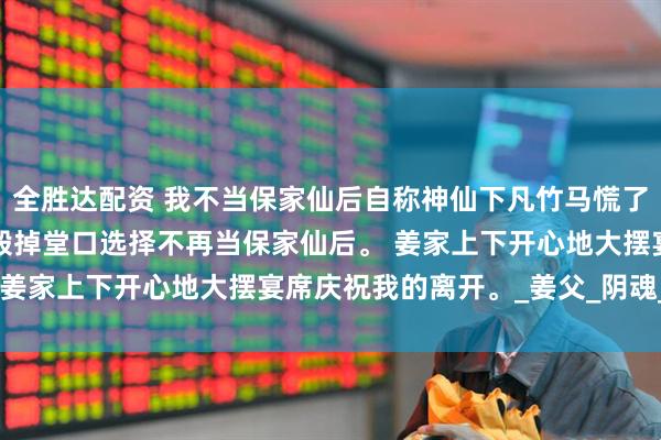 全胜达配资 我不当保家仙后自称神仙下凡竹马慌了 宋鹤眠池津姜盈盈 我毁掉堂口选择不再当保家仙后。 姜家上下开心地大摆宴席庆祝我的离开。_姜父_阴魂_事情