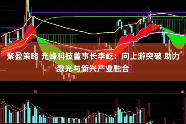 聚盈策略 光峰科技董事长李屹：向上游突破 助力激光与新兴产业融合