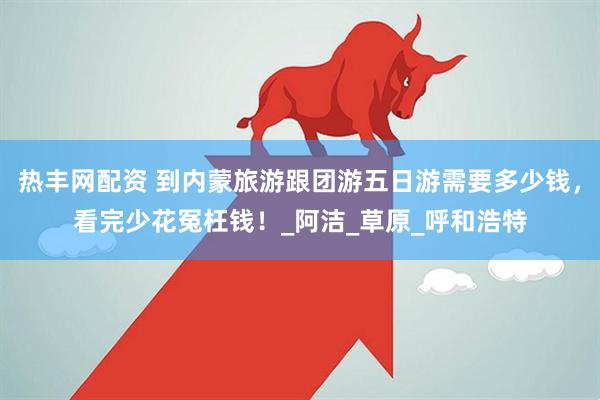 热丰网配资 到内蒙旅游跟团游五日游需要多少钱，看完少花冤枉钱！_阿洁_草原_呼和浩特