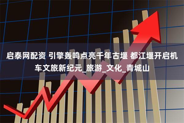 启泰网配资 引擎轰鸣点亮千年古堰 都江堰开启机车文旅新纪元_旅游_文化_青城山