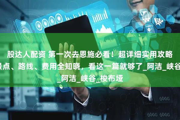 股达人配资 第一次去恩施必看！超详细实用攻略，恩施景点、路线、费用全知晓，看这一篇就够了_阿洁_峡谷_梭布垭