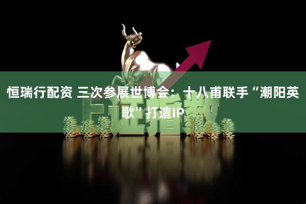 恒瑞行配资 三次参展世博会：十八甫联手“潮阳英歌”打造IP