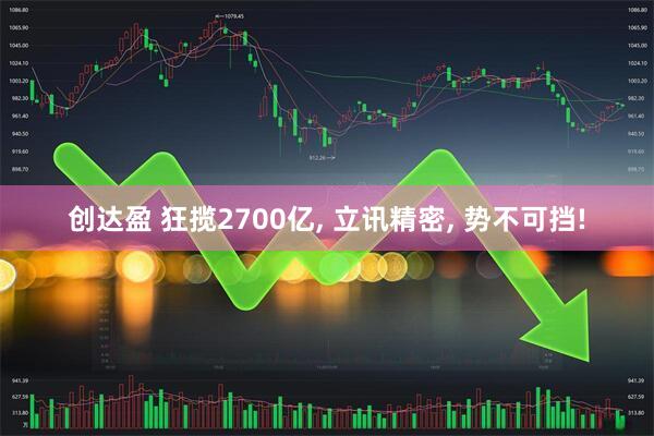 创达盈 狂揽2700亿, 立讯精密, 势不可挡!