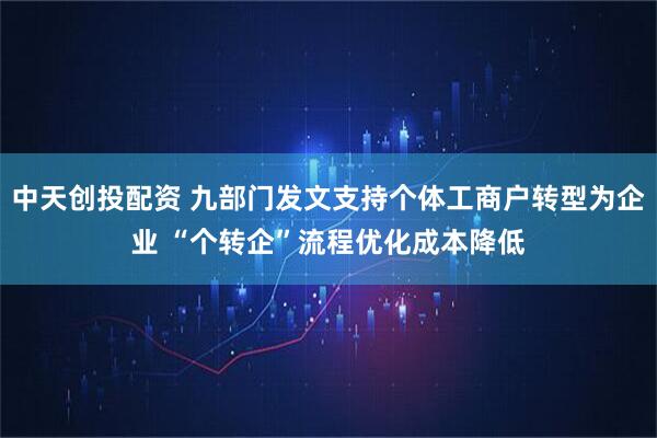 中天创投配资 九部门发文支持个体工商户转型为企业 “个转企”流程优化成本降低