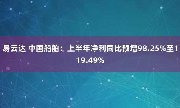 易云达 中国船舶：上半年净利同比预增98.25%至119.49%