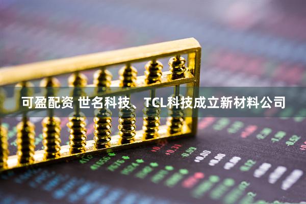 可盈配资 世名科技、TCL科技成立新材料公司