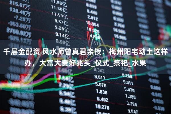 千层金配资 风水师曾真君亲授：梅州阳宅动土这样办，大富大贵好兆头_仪式_祭祀_水果