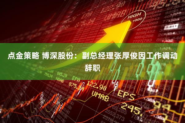 点金策略 博深股份：副总经理张厚俊因工作调动辞职