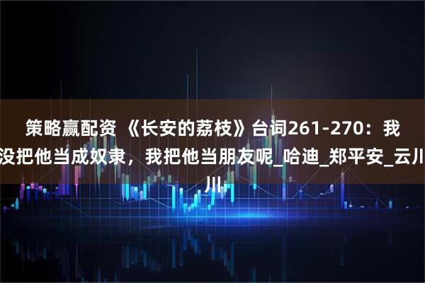 策略赢配资 《长安的荔枝》台词261-270：我没把他当成奴隶，我把他当朋友呢_哈迪_郑平安_云川