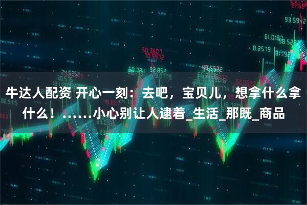 牛达人配资 开心一刻：去吧，宝贝儿，想拿什么拿什么！……小心别让人逮着_生活_那既_商品