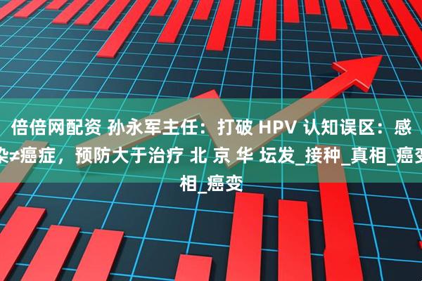 倍倍网配资 孙永军主任：打破 HPV 认知误区：感染≠癌症，预防大于治疗 北 京 华 坛发_接种_真相_癌变