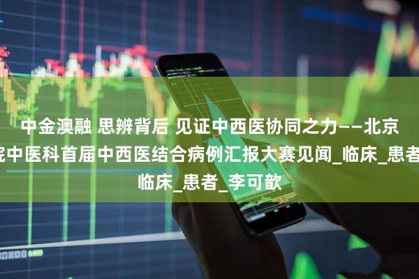中金澳融 思辨背后 见证中西医协同之力——北京协和医院中医科首届中西医结合病例汇报大赛见闻_临床_患者_李可歆