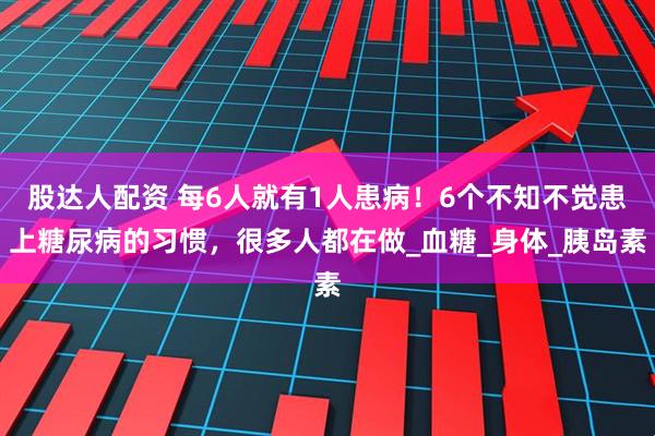 股达人配资 每6人就有1人患病！6个不知不觉患上糖尿病的习惯，很多人都在做_血糖_身体_胰岛素