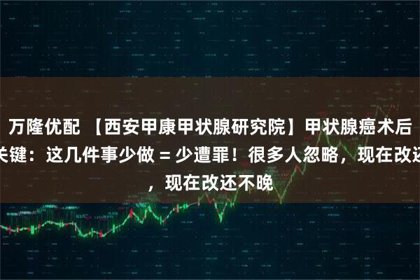 万隆优配 【西安甲康甲状腺研究院】甲状腺癌术后养护关键：这几件事少做 = 少遭罪！很多人忽略，现在改还不晚