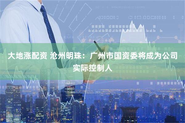 大地涨配资 沧州明珠：广州市国资委将成为公司实际控制人