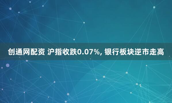 创通网配资 沪指收跌0.07%, 银行板块逆市走高