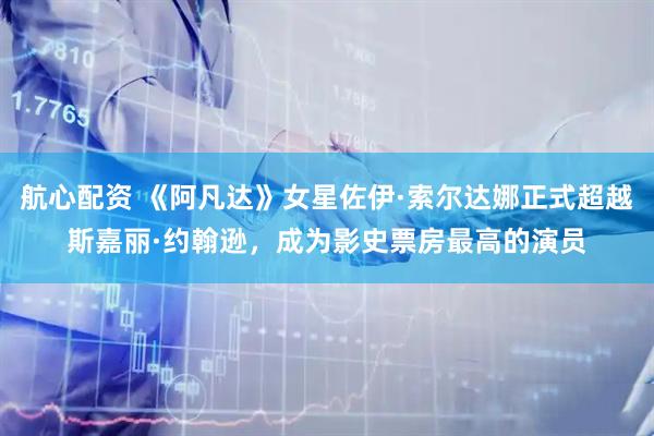 航心配资 《阿凡达》女星佐伊·索尔达娜正式超越斯嘉丽·约翰逊，成为影史票房最高的演员