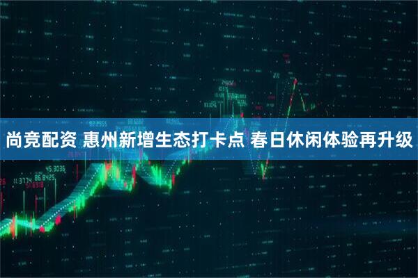 尚竞配资 惠州新增生态打卡点 春日休闲体验再升级