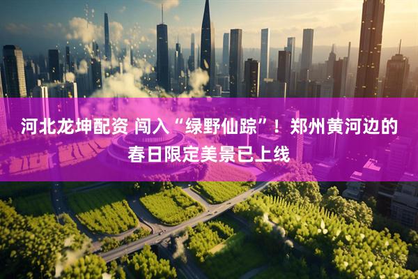 河北龙坤配资 闯入“绿野仙踪”！郑州黄河边的春日限定美景已上线