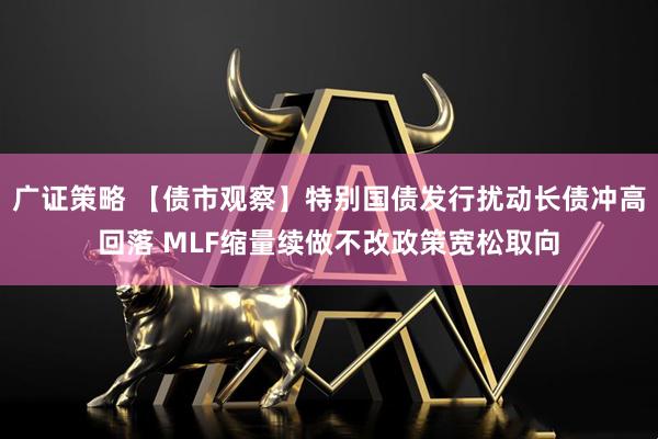 广证策略 【债市观察】特别国债发行扰动长债冲高回落 MLF缩量续做不改政策宽松取向