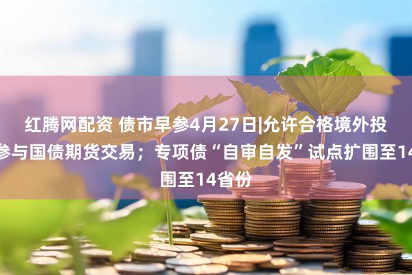 红腾网配资 债市早参4月27日|允许合格境外投资者参与国债期货交易；专项债“自审自发”试点扩围至14省份